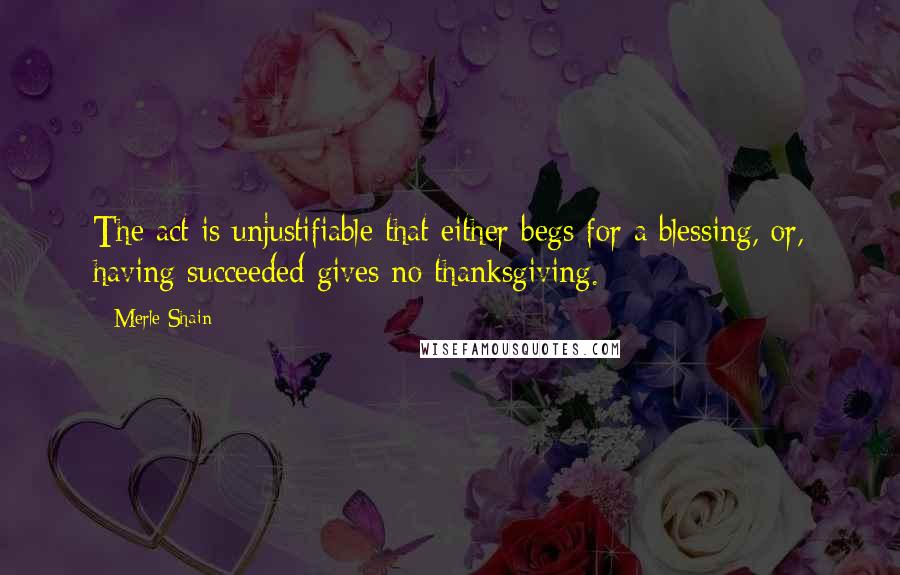 Merle Shain Quotes: The act is unjustifiable that either begs for a blessing, or, having succeeded gives no thanksgiving.