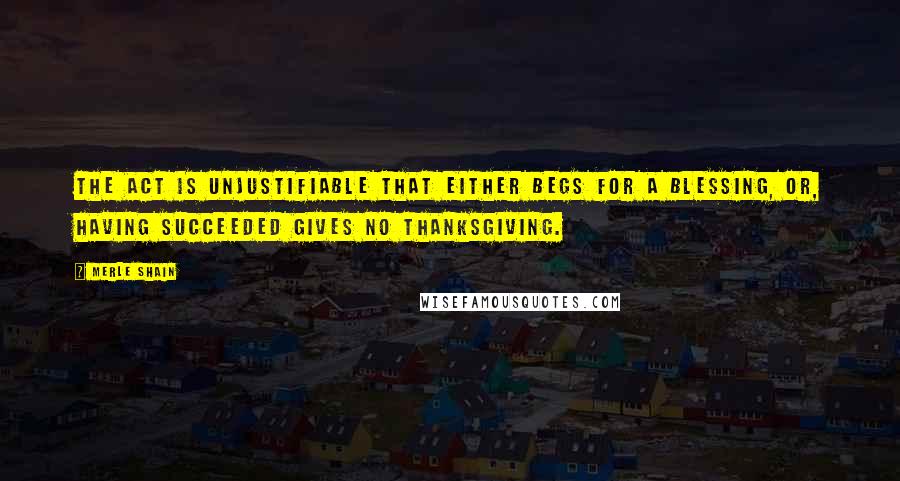 Merle Shain Quotes: The act is unjustifiable that either begs for a blessing, or, having succeeded gives no thanksgiving.