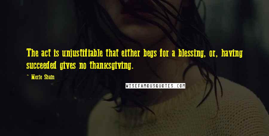 Merle Shain Quotes: The act is unjustifiable that either begs for a blessing, or, having succeeded gives no thanksgiving.