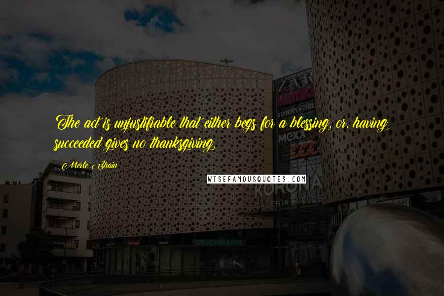 Merle Shain Quotes: The act is unjustifiable that either begs for a blessing, or, having succeeded gives no thanksgiving.