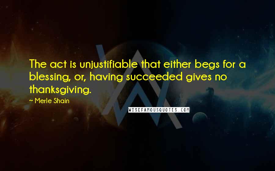 Merle Shain Quotes: The act is unjustifiable that either begs for a blessing, or, having succeeded gives no thanksgiving.