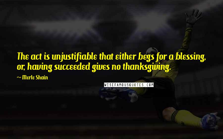 Merle Shain Quotes: The act is unjustifiable that either begs for a blessing, or, having succeeded gives no thanksgiving.