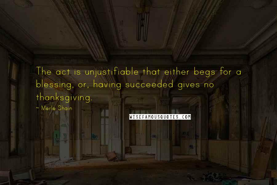 Merle Shain Quotes: The act is unjustifiable that either begs for a blessing, or, having succeeded gives no thanksgiving.