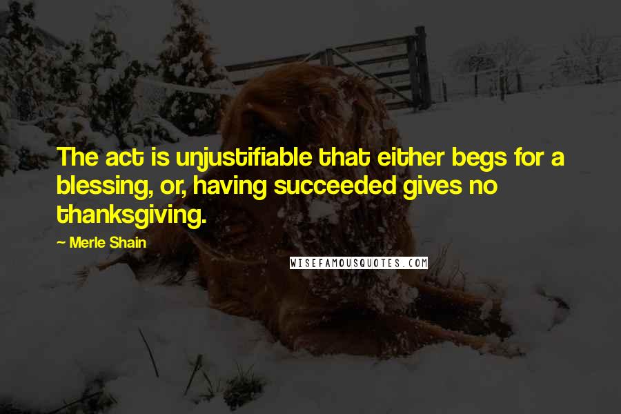 Merle Shain Quotes: The act is unjustifiable that either begs for a blessing, or, having succeeded gives no thanksgiving.