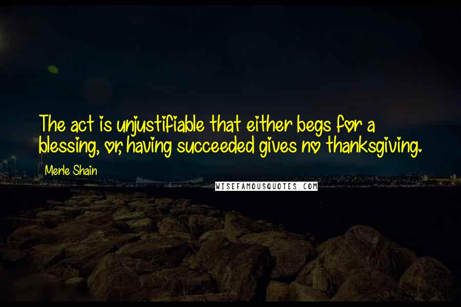 Merle Shain Quotes: The act is unjustifiable that either begs for a blessing, or, having succeeded gives no thanksgiving.