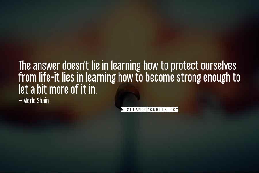 Merle Shain Quotes: The answer doesn't lie in learning how to protect ourselves from life-it lies in learning how to become strong enough to let a bit more of it in.