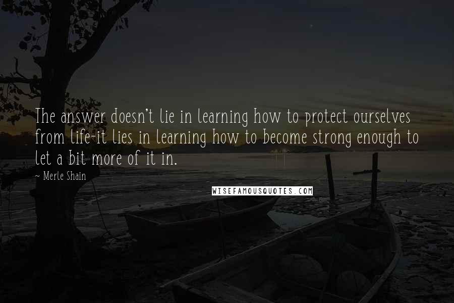 Merle Shain Quotes: The answer doesn't lie in learning how to protect ourselves from life-it lies in learning how to become strong enough to let a bit more of it in.