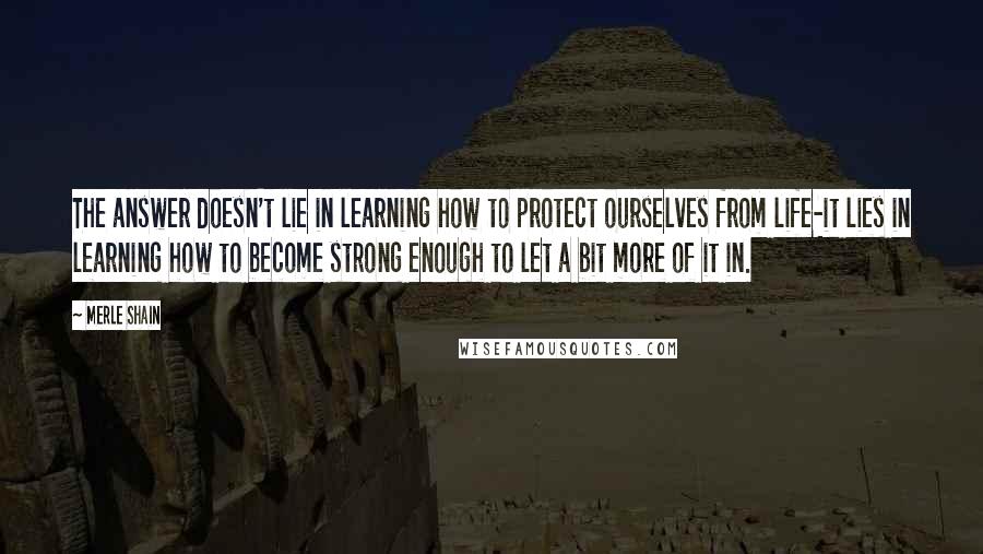 Merle Shain Quotes: The answer doesn't lie in learning how to protect ourselves from life-it lies in learning how to become strong enough to let a bit more of it in.