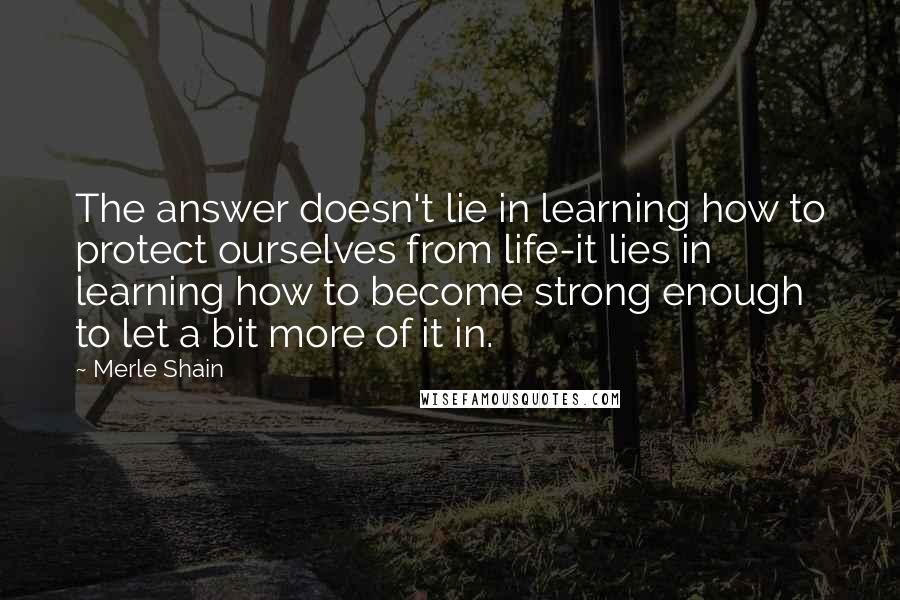 Merle Shain Quotes: The answer doesn't lie in learning how to protect ourselves from life-it lies in learning how to become strong enough to let a bit more of it in.