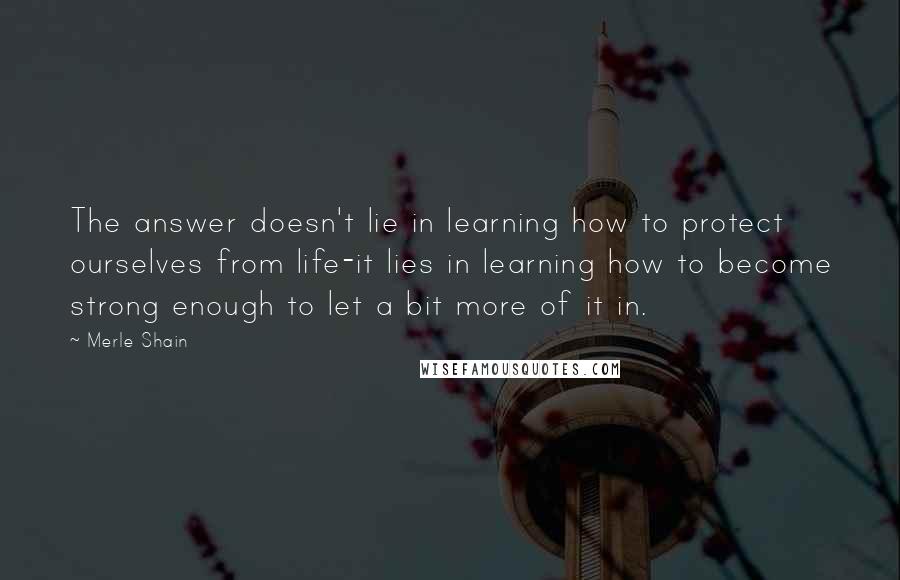 Merle Shain Quotes: The answer doesn't lie in learning how to protect ourselves from life-it lies in learning how to become strong enough to let a bit more of it in.