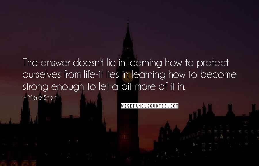 Merle Shain Quotes: The answer doesn't lie in learning how to protect ourselves from life-it lies in learning how to become strong enough to let a bit more of it in.