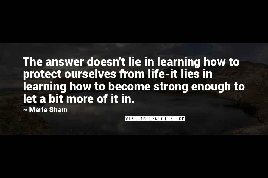 Merle Shain Quotes: The answer doesn't lie in learning how to protect ourselves from life-it lies in learning how to become strong enough to let a bit more of it in.