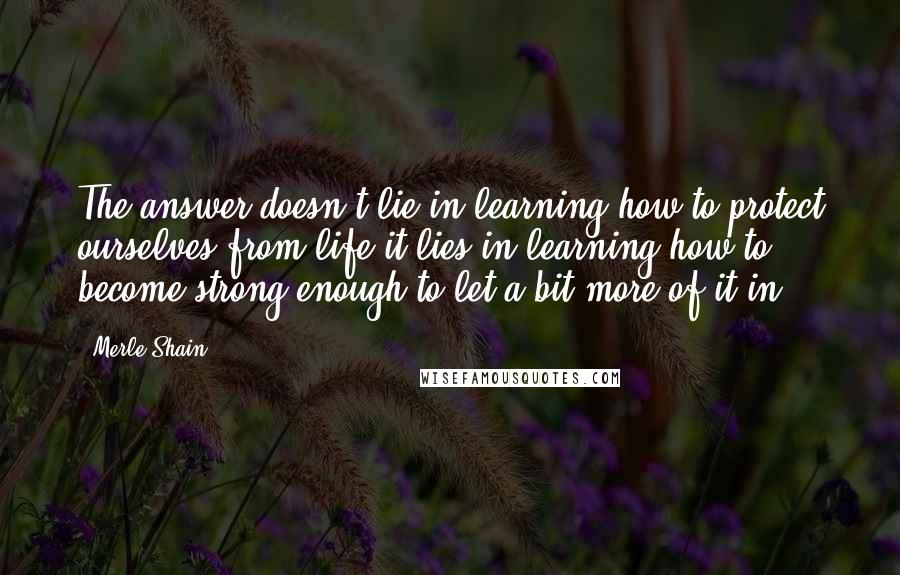 Merle Shain Quotes: The answer doesn't lie in learning how to protect ourselves from life-it lies in learning how to become strong enough to let a bit more of it in.