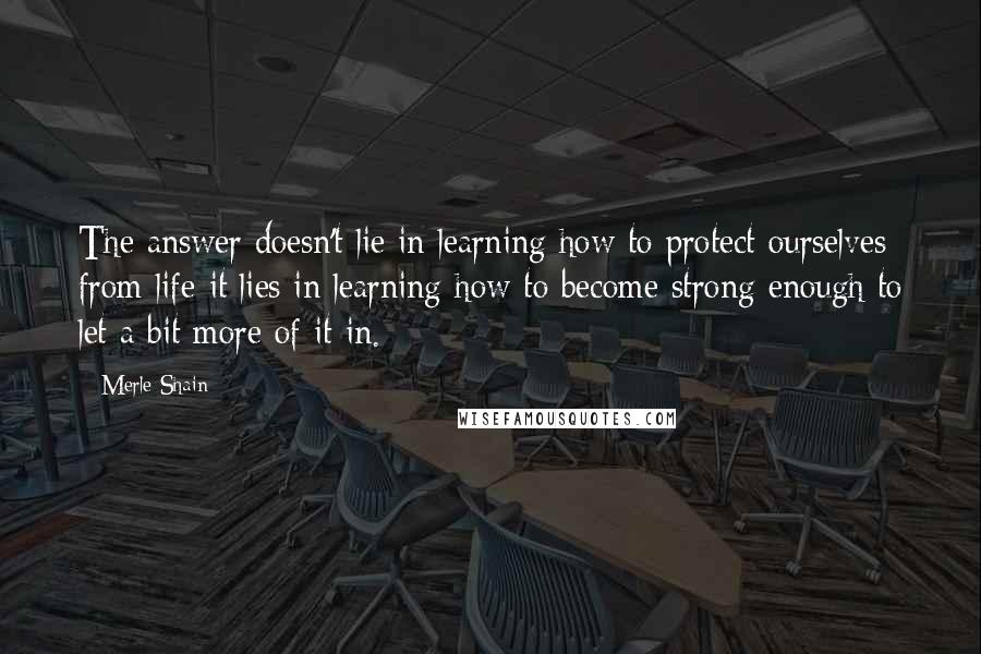 Merle Shain Quotes: The answer doesn't lie in learning how to protect ourselves from life-it lies in learning how to become strong enough to let a bit more of it in.