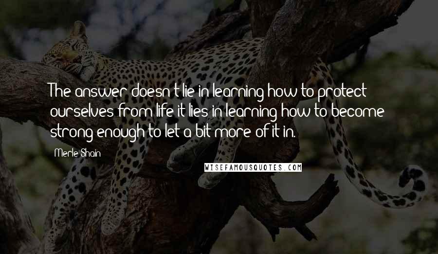 Merle Shain Quotes: The answer doesn't lie in learning how to protect ourselves from life-it lies in learning how to become strong enough to let a bit more of it in.