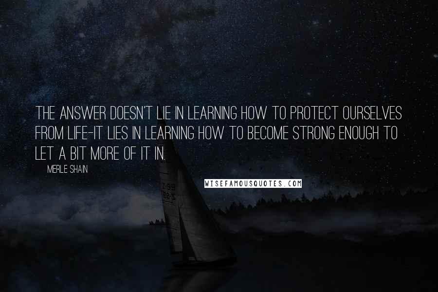 Merle Shain Quotes: The answer doesn't lie in learning how to protect ourselves from life-it lies in learning how to become strong enough to let a bit more of it in.