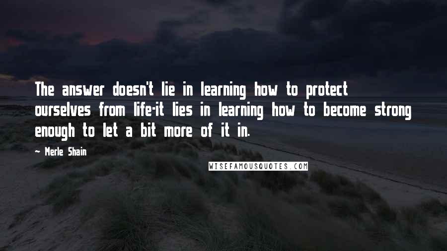 Merle Shain Quotes: The answer doesn't lie in learning how to protect ourselves from life-it lies in learning how to become strong enough to let a bit more of it in.