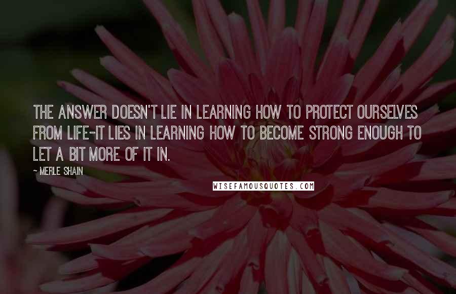 Merle Shain Quotes: The answer doesn't lie in learning how to protect ourselves from life-it lies in learning how to become strong enough to let a bit more of it in.