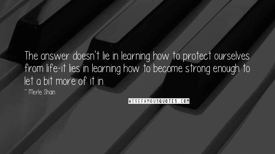 Merle Shain Quotes: The answer doesn't lie in learning how to protect ourselves from life-it lies in learning how to become strong enough to let a bit more of it in.