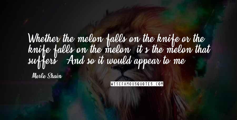 Merle Shain Quotes: Whether the melon falls on the knife or the knife falls on the melon, it's the melon that suffers." And so it would appear to me