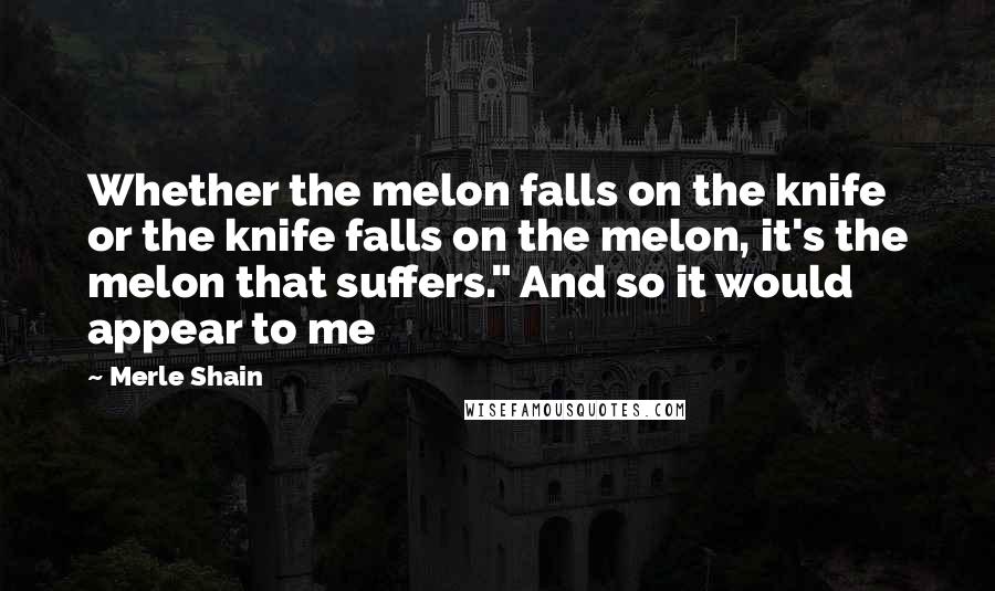 Merle Shain Quotes: Whether the melon falls on the knife or the knife falls on the melon, it's the melon that suffers." And so it would appear to me