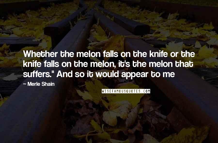 Merle Shain Quotes: Whether the melon falls on the knife or the knife falls on the melon, it's the melon that suffers." And so it would appear to me