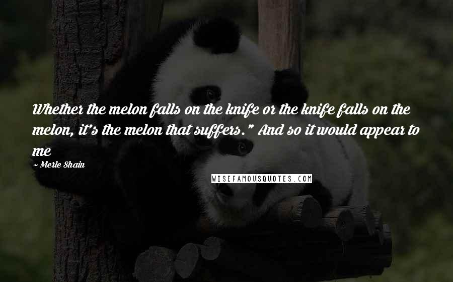 Merle Shain Quotes: Whether the melon falls on the knife or the knife falls on the melon, it's the melon that suffers." And so it would appear to me