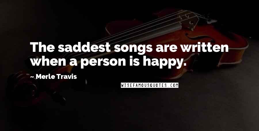 Merle Travis Quotes: The saddest songs are written when a person is happy.