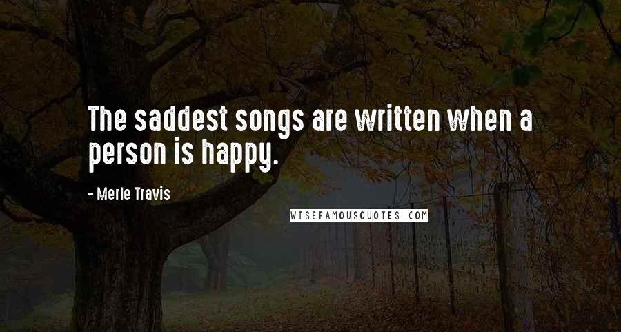 Merle Travis Quotes: The saddest songs are written when a person is happy.