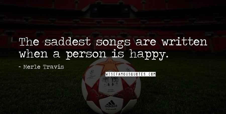 Merle Travis Quotes: The saddest songs are written when a person is happy.