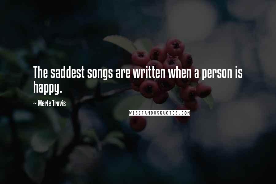 Merle Travis Quotes: The saddest songs are written when a person is happy.