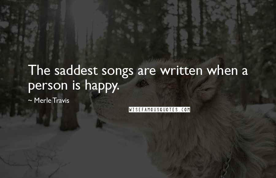 Merle Travis Quotes: The saddest songs are written when a person is happy.