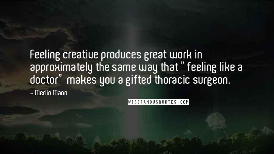 Merlin Mann Quotes: Feeling creative produces great work in approximately the same way that "feeling like a doctor" makes you a gifted thoracic surgeon.