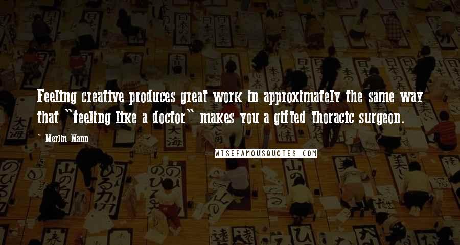 Merlin Mann Quotes: Feeling creative produces great work in approximately the same way that "feeling like a doctor" makes you a gifted thoracic surgeon.