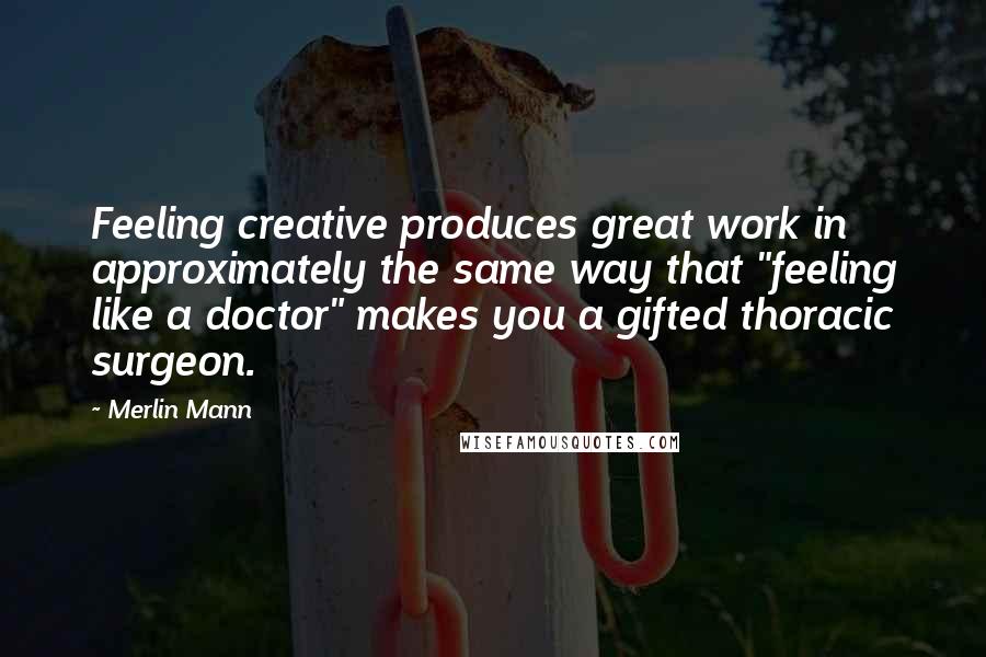 Merlin Mann Quotes: Feeling creative produces great work in approximately the same way that "feeling like a doctor" makes you a gifted thoracic surgeon.