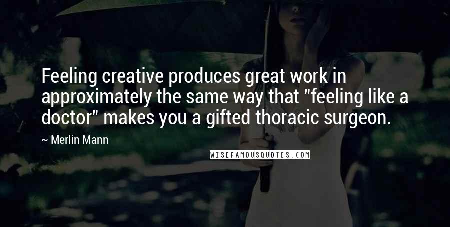 Merlin Mann Quotes: Feeling creative produces great work in approximately the same way that "feeling like a doctor" makes you a gifted thoracic surgeon.