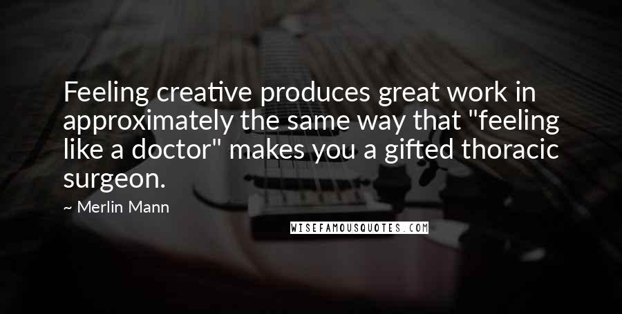 Merlin Mann Quotes: Feeling creative produces great work in approximately the same way that "feeling like a doctor" makes you a gifted thoracic surgeon.