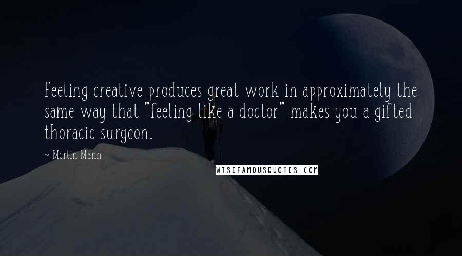 Merlin Mann Quotes: Feeling creative produces great work in approximately the same way that "feeling like a doctor" makes you a gifted thoracic surgeon.