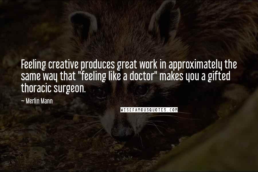 Merlin Mann Quotes: Feeling creative produces great work in approximately the same way that "feeling like a doctor" makes you a gifted thoracic surgeon.