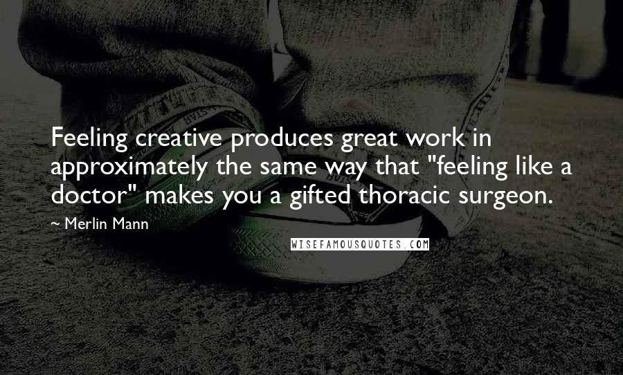 Merlin Mann Quotes: Feeling creative produces great work in approximately the same way that "feeling like a doctor" makes you a gifted thoracic surgeon.