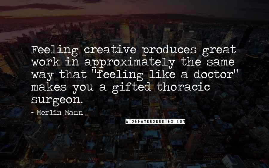 Merlin Mann Quotes: Feeling creative produces great work in approximately the same way that "feeling like a doctor" makes you a gifted thoracic surgeon.