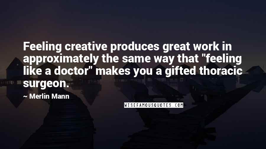 Merlin Mann Quotes: Feeling creative produces great work in approximately the same way that "feeling like a doctor" makes you a gifted thoracic surgeon.