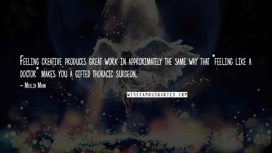 Merlin Mann Quotes: Feeling creative produces great work in approximately the same way that "feeling like a doctor" makes you a gifted thoracic surgeon.