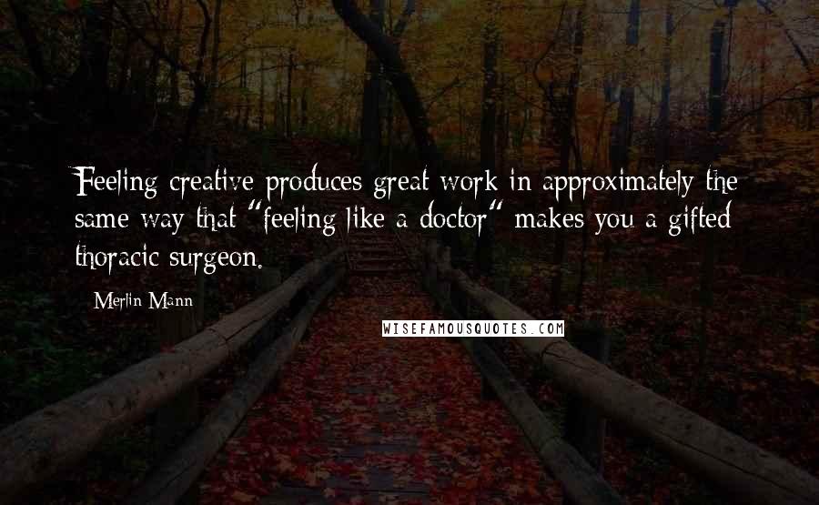 Merlin Mann Quotes: Feeling creative produces great work in approximately the same way that "feeling like a doctor" makes you a gifted thoracic surgeon.