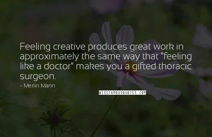 Merlin Mann Quotes: Feeling creative produces great work in approximately the same way that "feeling like a doctor" makes you a gifted thoracic surgeon.