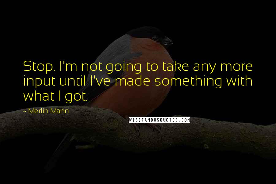 Merlin Mann Quotes: Stop. I'm not going to take any more input until I've made something with what I got.