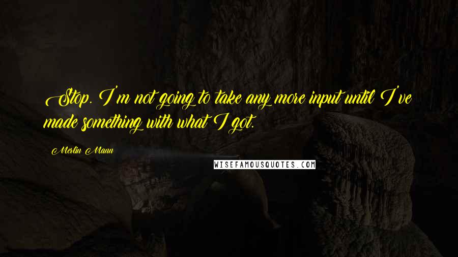 Merlin Mann Quotes: Stop. I'm not going to take any more input until I've made something with what I got.