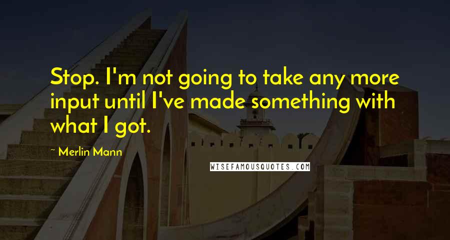 Merlin Mann Quotes: Stop. I'm not going to take any more input until I've made something with what I got.