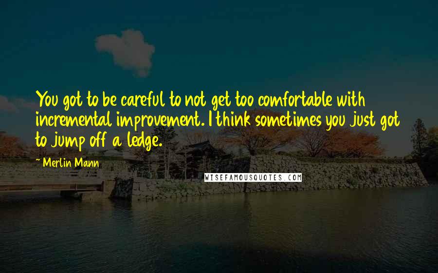 Merlin Mann Quotes: You got to be careful to not get too comfortable with incremental improvement. I think sometimes you just got to jump off a ledge.