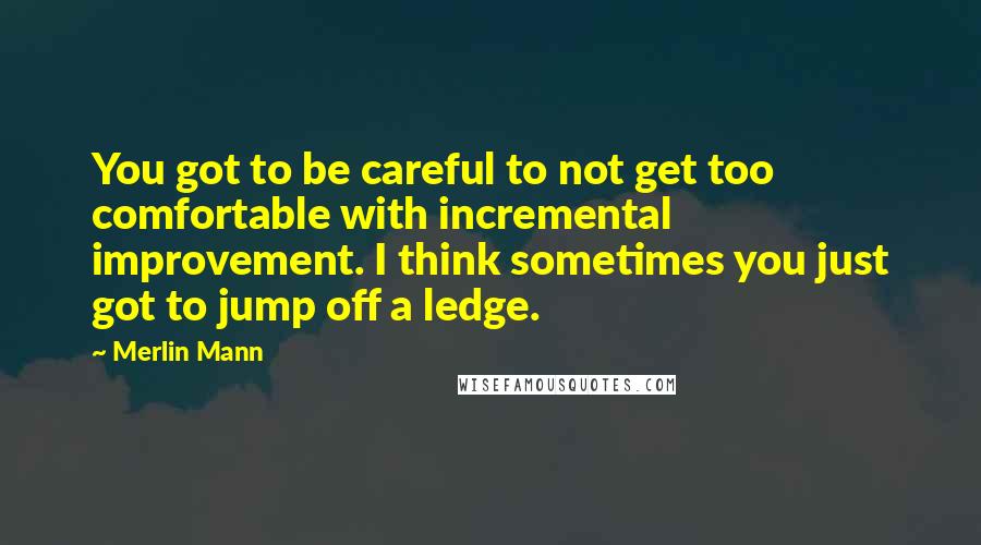 Merlin Mann Quotes: You got to be careful to not get too comfortable with incremental improvement. I think sometimes you just got to jump off a ledge.